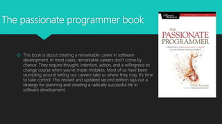 The passionate programmer book
 This book is about creating a remarkable career in software
development. In most cases, remarkable careers don’t come by
chance. They require thought, intention, action, and a willingness to
change course when you’ve made mistakes. Most of us have been
stumbling around letting our careers take us where they may. It’s time
to take control. This revised and updated second edition lays out a
strategy for planning and creating a radically successful life in
software development.
 