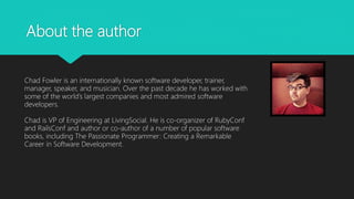 About the author
Chad Fowler is an internationally known software developer, trainer,
manager, speaker, and musician. Over the past decade he has worked with
some of the world’s largest companies and most admired software
developers.
Chad is VP of Engineering at LivingSocial. He is co-organizer of RubyConf
and RailsConf and author or co-author of a number of popular software
books, including The Passionate Programmer: Creating a Remarkable
Career in Software Development.
 