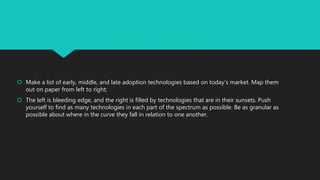  Make a list of early, middle, and late adoption technologies based on today’s market. Map them
out on paper from left to right;
 The left is bleeding edge, and the right is filled by technologies that are in their sunsets. Push
yourself to find as many technologies in each part of the spectrum as possible. Be as granular as
possible about where in the curve they fall in relation to one another.
 