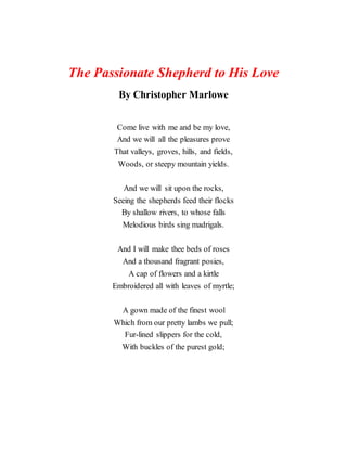 The Passionate Shepherd to His Love
By Christopher Marlowe
Come live with me and be my love,
And we will all the pleasures prove
That valleys, groves, hills, and fields,
Woods, or steepy mountain yields.
And we will sit upon the rocks,
Seeing the shepherds feed their flocks
By shallow rivers, to whose falls
Melodious birds sing madrigals.
And I will make thee beds of roses
And a thousand fragrant posies,
A cap of flowers and a kirtle
Embroidered all with leaves of myrtle;
A gown made of the finest wool
Which from our pretty lambs we pull;
Fur-lined slippers for the cold,
With buckles of the purest gold;
 