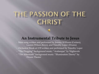 An Instrumental Tribute to Jesus
• Main song written and performed by Jeremy Williams (Guitars),
Lauren Wilson (Keys), and Timothy Loper (Drums)
• Orchestral Break at 2:39 written and performed by Timothy Loper
• “The Flogging” background music: “Arabesque” by Nightwish
• “The Aftermath” background music: “Illumination Theory” by
Dream Theater
 