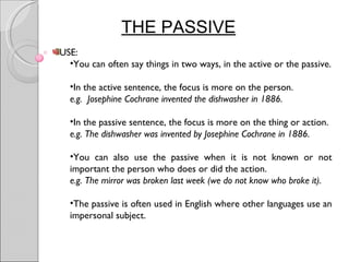 THE PASSIVE
USE:
  •You can often say things in two ways, in the active or the passive.

  •In the active sentence, the focus is more on the person.
  e.g. Josephine Cochrane invented the dishwasher in 1886.

  •In the passive sentence, the focus is more on the thing or action.
  e.g. The dishwasher was invented by Josephine Cochrane in 1886.

  •You can also use the passive when it is not known or not
  important the person who does or did the action.
  e.g. The mirror was broken last week (we do not know who broke it).

  •The passive is often used in English where other languages use an
  impersonal subject.
 
