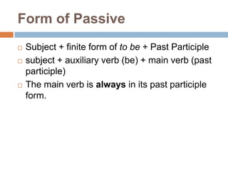 Form of Passive
   Subject + finite form of to be + Past Participle
   subject + auxiliary verb (be) + main verb (past
    participle)
   The main verb is always in its past participle
    form.
 