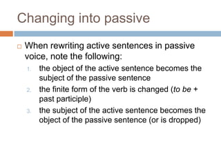 Changing into passive
   When rewriting active sentences in passive
    voice, note the following:
    1.   the object of the active sentence becomes the
         subject of the passive sentence
    2.   the finite form of the verb is changed (to be +
         past participle)
    3.   the subject of the active sentence becomes the
         object of the passive sentence (or is dropped)
 