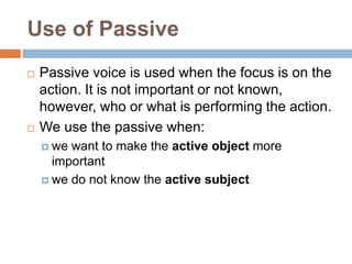 Use of Passive
   Passive voice is used when the focus is on the
    action. It is not important or not known,
    however, who or what is performing the action.
   We use the passive when:
     we want to make the active object more
      important
     we do not know the active subject
 