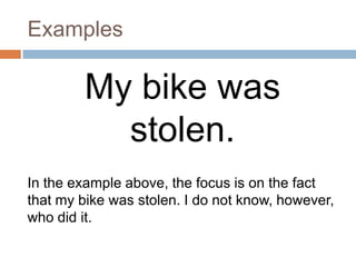 Examples

        My bike was
          stolen.
In the example above, the focus is on the fact
that my bike was stolen. I do not know, however,
who did it.
 