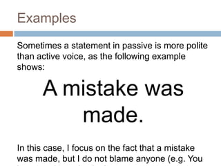 Examples
Sometimes a statement in passive is more polite
than active voice, as the following example
shows:

      A mistake was
         made.
In this case, I focus on the fact that a mistake
was made, but I do not blame anyone (e.g. You
 