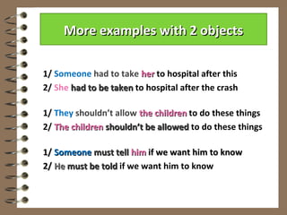 More examples with 2 objects

1/ Someone had to take her to hospital after this
2/ She had to be taken to hospital after the crash

1/ They shouldn’t allow the children to do these things
2/ The children shouldn’t be allowed to do these things

1/ Someone must tell him if we want him to know
2/ He must be told if we want him to know
 