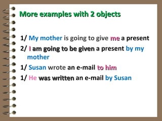 More examples with 2 objects

1/ My mother is going to give me a present
2/ I am going to be given a present by my
  mother
1/ Susan wrote an e-mail to him
1/ He was written an e-mail by Susan
 