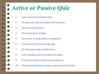 Active or Passive Quiz
   1    I ate a piece of chocolate cake.

   2    The librarian read the book to the students.

   3    The money was stolen.

   4    They are paid on Fridays.

   5    The movie is being made in Hollywood.

   6    I washed my car three weeks ago.

   7    His hair was cut by a professional.

   8    I will introduce you to my boss this week.

   9    It would have been fixed on the weekend.

   10   The national anthem is being sung by Jason this time.


 