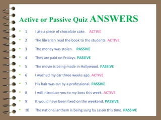 Active or Passive Quiz ANSWERS
   1    I ate a piece of chocolate cake. ACTIVE

   2    The librarian read the book to the students. ACTIVE

   3    The money was stolen. PASSIVE

   4    They are paid on Fridays. PASSIVE

   5    The movie is being made in Hollywood. PASSIVE

   6    I washed my car three weeks ago. ACTIVE

   7    His hair was cut by a professional. PASSIVE

   8    I will introduce you to my boss this week. ACTIVE

   9    It would have been fixed on the weekend. PASSIVE

   10   The national anthem is being sung by Jason this time. PASSIVE
 