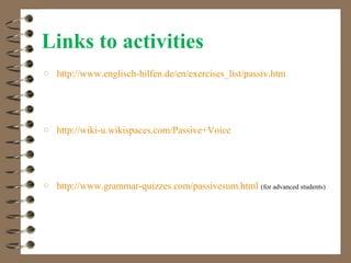 Links to activities
o http://www.englisch-hilfen.de/en/exercises_list/passiv.htm




o http://wiki-u.wikispaces.com/Passive+Voice




o http://www.grammar-quizzes.com/passivesum.html     (for advanced students)
 