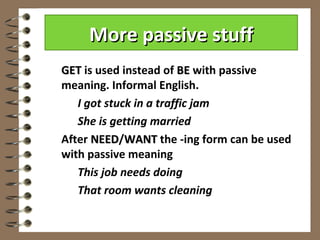 More passive stuff
GET is used instead of BE with passive
meaning. Informal English.
   I got stuck in a traffic jam
   She is getting married
After NEED/WANT the -ing form can be used
      NEED
with passive meaning
   This job needs doing
   That room wants cleaning
 