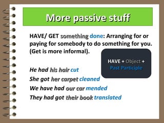 More passive stuff
HAVE/ GET something done: Arranging for or
paying for somebody to do something for you.
(Get is more informal).
                            HAVE + Object +
He had his hair cut          Past Participle

She got her carpet cleaned
We have had our car mended
They had got their book translated
 