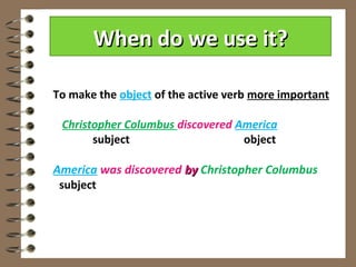 When do we use it?

To make the object of the active verb more important

 Christopher Columbus discovered America
       subject                    object

America was discovered by Christopher Columbus
 subject
 