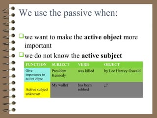 We use the passive when:

 we want to make the active object more
  important
 we do not know the active subject
  FUNCTION         SUBJECT     VERB         OBJECT
  Give             President   was killed   by Lee Harvey Oswald
  importance to    Kennedy
  active object
                   My wallet   has been     ¿?
  Active subject               robbed
  unknown
 