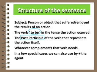 Structure of the sentence
Subject: Person or object that suffered/enjoyed
Subject
the results of an action.
The verb "to be" in the tense the action ocurred.
              be
The Past Participle of the verb that represents
the action itself.
Whatever complements that verb needs.
In a few special cases we can also use by + the
agent.
agent
 