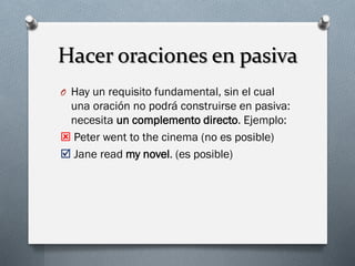 Hacer oraciones en pasiva
O Hay un requisito fundamental, sin el cual

una oración no podrá construirse en pasiva:
necesita un complemento directo. Ejemplo:
 Peter went to the cinema (no es posible)
 Jane read my novel. (es posible)

 