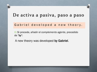 De activa a pasiva, paso a paso
Gabriel developed a new theor y.
6) Si procede, añadir el complemento agente, precedido

de "by":

A new theory was developed by Gabriel.

 