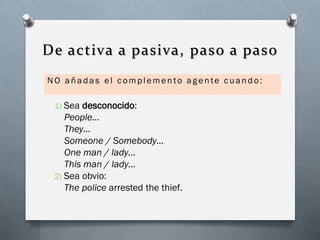 De activa a pasiva, paso a paso
NO añadas el complemento agente cuando:

Sea desconocido:
People…
They…
Someone / Somebody…
One man / lady…
This man / lady…
2) Sea obvio:
The police arrested the thief.
1)

 