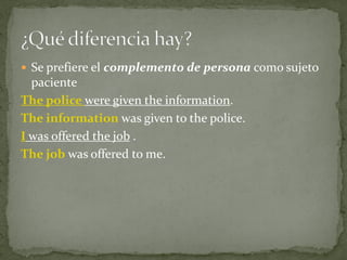  Se prefiere el complemento de persona como sujeto

paciente
The police were given the information.
The information was given to the police.
I was offered the job .
The job was offered to me.

 