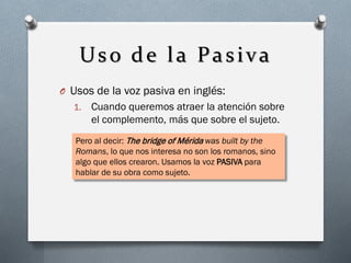 Uso de la Pasiva
O Usos de la voz pasiva en inglés:
1.

Cuando queremos atraer la atención sobre
el complemento, más que sobre el sujeto.

Pero al decir: The bridge of Mérida was built by the
Romans, lo que nos interesa no son los romanos, sino
algo que ellos crearon. Usamos la voz PASIVA para
hablar de su obra como sujeto.

 