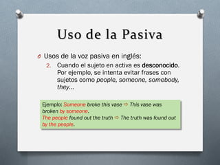 Uso de la Pasiva
O Usos de la voz pasiva en inglés:
2.

Cuando el sujeto en activa es desconocido.
Por ejemplo, se intenta evitar frases con
sujetos como people, someone, somebody,
they…

Ejemplo: Someone broke this vase  This vase was
broken by someone.
The people found out the truth  The truth was found out
by the people.

 