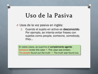 Uso de la Pasiva
O Usos de la voz pasiva en inglés:
2.

Cuando el sujeto en activa es desconocido.
Por ejemplo, se intenta evitar frases con
sujetos como people, someone, somebody,
they…

En estos casos, se suprime el complemento agente:
Someone broke this vase  This vase was broken.
The people found out the truth  The truth was found out.

 