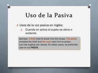 Uso de la Pasiva
O Usos de la voz pasiva en inglés:
3.

Cuando en activa el sujeto es obvio o
evidente.

Ejemplo: A thief tried to break into the house. The police
arrested the thief and the court sent him to prison.
Los tres sujetos son obvios. En estos casos, es preferible
usar la voz PASIVA.

 