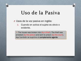 Uso de la Pasiva
O Usos de la voz pasiva en inglés:
3.

Cuando en activa el sujeto es obvio o
evidente.

 The house was broken into (by a thief). The thief was
arrested (by the police) and sent to prison (by the court).
Aquí también se suprime el complemento agente.

 