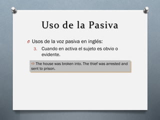 Uso de la Pasiva
O Usos de la voz pasiva en inglés:
3.

Cuando en activa el sujeto es obvio o
evidente.

 The house was broken into. The thief was arrested and
sent to prison.

 
