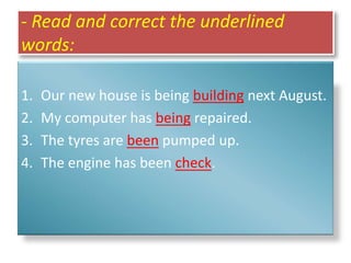 - Read and correct the underlined
words:
1. Our new house is being building next August.
2. My computer has being repaired.
3. The tyres are been pumped up.
4. The engine has been check.
 