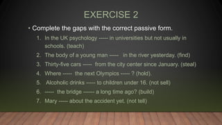 EXERCISE 2
• Complete the gaps with the correct passive form.
1. In the UK psychology ----- in universities but not usually in
schools. (teach)
2. The body of a young man ----- in the river yesterday. (find)
3. Thirty-five cars ----- from the city center since January. (steal)
4. Where ----- the next Olympics ----- ? (hold).
5. Alcoholic drinks ----- to children under 16. (not sell)
6. ----- the bridge ------ a long time ago? (build)
7. Mary ----- about the accident yet. (not tell)
 