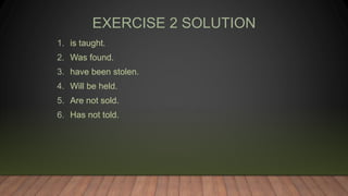 EXERCISE 2 SOLUTION
1. is taught.
2. Was found.
3. have been stolen.
4. Will be held.
5. Are not sold.
6. Has not told.
 