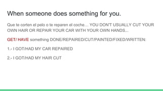 When someone does something for you.
Que te corten el pelo o te reparen el coche… YOU DON'T USUALLY CUT YOUR
OWN HAIR OR REPAIR YOUR CAR WITH YOUR OWN HANDS...
GET/ HAVE something DONE/REPAIRED/CUT/PAINTED/FIXED/WRITTEN:
1.- I GOT/HAD MY CAR REPAIRED
2.- I GOT/HAD MY HAIR CUT
 