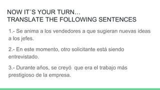 NOW IT´S YOUR TURN…
TRANSLATE THE FOLLOWING SENTENCES
1.- Se anima a los vendedores a que sugieran nuevas ideas
a los jefes.
2.- En este momento, otro solicitante está siendo
entrevistado.
3.- Durante años, se creyó que era el trabajo más
prestigioso de la empresa.
 