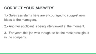 CORRECT YOUR ANSWERS.
1.- Sales assistants here are encouraged to suggest new
ideas to the managers.
2.- Another applicant is being interviewed at the moment.
3.- For years this job was thought to be the most prestigious
in the company.
 
