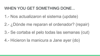 WHEN YOU GET SOMETHING DONE...
1.- Nos actualizaron el sistema (update)
2.- ¿Dónde me reparan el ordenador? (repair)
3.- Se cortaba el pelo todas las semanas (cut)
4.- Hicieron la manicura a Jane ayer (do)
 