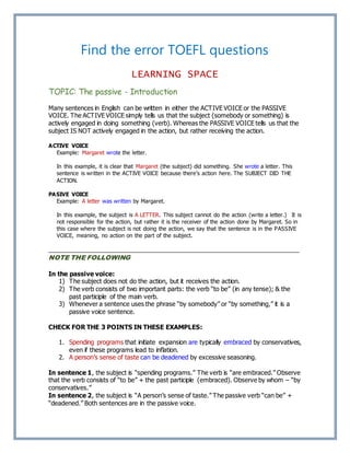 Find the error TOEFL questions
LEARNING SPACE
TOPIC: The passive - Introduction
Many sentences in English can be written in either the ACTIVE VOICE or the PASSIVE
VOICE. The ACTIVE VOICE simply tells us that the subject (somebody or something) is
actively engaged in doing something (verb). Whereas the PASSIVE VOICE tells us that the
subject IS NOT actively engaged in the action, but rather receiving the action.
ACTIVE VOICE
Example: Margaret wrote the letter.
In this example, it is clear that Margaret (the subject) did something. She wrote a letter. This
sentence is written in the ACTIVE VOICE because there’s action here. The SUBJECT DID THE
ACTION.
PASIVE VOICE
Example: A letter was written by Margaret.
In this example, the subject is A LETTER. This subject cannot do the action (write a letter.) It is
not responsible for the action, but rather it is the receiver of the action done by Margaret. So in
this case where the subject is not doing the action, we say that the sentence is in the PASSIVE
VOICE, meaning, no action on the part of the subject.
_________________________________________________________________________
NOTE THE FOLLOWING
In the passive voice:
1) The subject does not do the action, but it receives the action.
2) The verb consists of two important parts: the verb “to be” (in any tense); & the
past participle of the main verb.
3) Whenever a sentence uses the phrase “by somebody” or “by something,” it is a
passive voice sentence.
CHECK FOR THE 3 POINTS IN THESE EXAMPLES:
1. Spending programs that initiate expansion are typically embraced by conservatives,
even if these programs lead to inflation.
2. A person’s sense of taste can be deadened by excessive seasoning.
In sentence 1, the subject is “spending programs.” The verb is “are embraced.” Observe
that the verb consists of “to be” + the past participle (embraced). Observe by whom – “by
conservatives.”
In sentence 2, the subject is “A person’s sense of taste.” The passive verb “can be” +
“deadened.” Both sentences are in the passive voice.
 