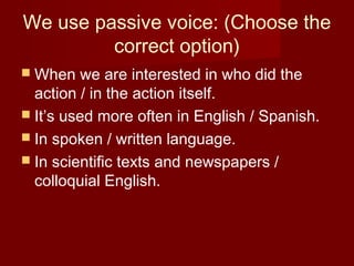 We use passive voice: (Choose the
correct option)
 When

we are interested in who did the
action / in the action itself.
 It’s used more often in English / Spanish.
 In spoken / written language.
 In scientific texts and newspapers /
colloquial English.

 