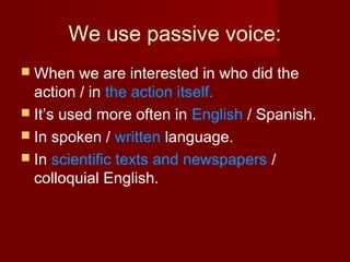 We use passive voice:
 When

we are interested in who did the
action / in the action itself.
 It’s used more often in English / Spanish.
 In spoken / written language.
 In scientific texts and newspapers /
colloquial English.

 