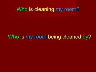 Who is cleaning my room?

Who is my room being cleaned by?

 