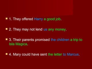 

1. They offered Harry a good job.



2. They may not lend us any money.



3. Their parents promised the children a trip to
Isla Magica.



4. Mary could have sent the letter to Marcus.

 