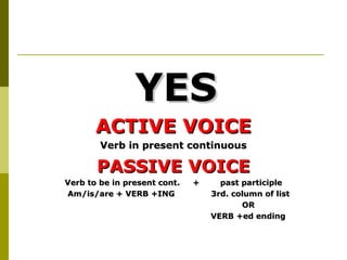 YES
       ACTIVE VOICE
        Verb in present continuous

       PASSIVE VOICE
Verb to be in present cont.   +     past participle
Am/is/are + VERB +ING             3rd. column of list
                                         OR
                                  VERB +ed ending
 
