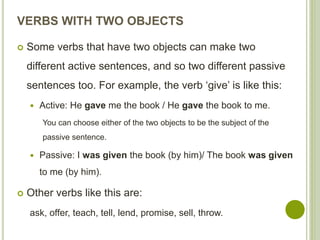 VERBS WITH TWO OBJECTS
 Some verbs that have two objects can make two
different active sentences, and so two different passive
sentences too. For example, the verb ‘give’ is like this:
 Active: He gave me the book / He gave the book to me.
You can choose either of the two objects to be the subject of the
passive sentence.
 Passive: I was given the book (by him)/ The book was given
to me (by him).
 Other verbs like this are:
ask, offer, teach, tell, lend, promise, sell, throw.
 