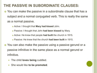 THE PASSIVE IN SUBORDINATE CLAUSES:
 You can make the passive in a subordinate clause that has a
subject and a normal conjugated verb. This is really the same
as a normal passive.
 Active: I thought that Mary had kissed John.
 Passive: I thought that John had been kissed by Mary.
 Active: He knew that people had built the church in 1915.
 Passive: He knew that the church had been built in 1915.
 You can also make the passive using a passive gerund or a
passive infinitive in the same place as a normal gerund or
infinitive.
 The child loves being cuddled.
 She would like to be promoted.
 