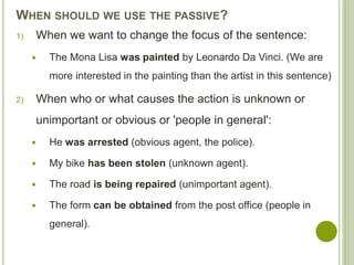 WHEN SHOULD WE USE THE PASSIVE?
1) When we want to change the focus of the sentence:
 The Mona Lisa was painted by Leonardo Da Vinci. (We are
more interested in the painting than the artist in this sentence)
2) When who or what causes the action is unknown or
unimportant or obvious or 'people in general':
 He was arrested (obvious agent, the police).
 My bike has been stolen (unknown agent).
 The road is being repaired (unimportant agent).
 The form can be obtained from the post office (people in
general).
 