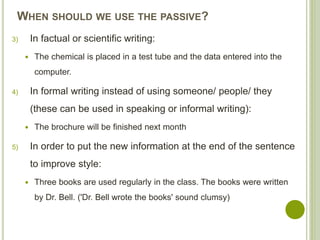 WHEN SHOULD WE USE THE PASSIVE?
3) In factual or scientific writing:
 The chemical is placed in a test tube and the data entered into the
computer.
4) In formal writing instead of using someone/ people/ they
(these can be used in speaking or informal writing):
 The brochure will be finished next month
5) In order to put the new information at the end of the sentence
to improve style:
 Three books are used regularly in the class. The books were written
by Dr. Bell. ('Dr. Bell wrote the books' sound clumsy)
 