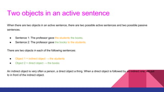Two objects in an active sentence
When there are two objects in an active sentence, there are two possible active sentences and two possible passive
sentences.
● Sentence 1: The professor gave the students the books.
● Sentence 2: The professor gave the books to the students.
There are two objects in each of the following sentences:
● Object 1 = indirect object → the students
● Object 2 = direct object → the books
An indirect object is very often a person, a direct object a thing. When a direct object is followed by an indirect one, we put
to in front of the indirect object.
 
