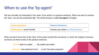 When to use the ‘by-agent’
We are normally not interested in the ›doer‹ of an action in a passive sentence. When we want to mention
the ‘doer’, we use the preposition by. The whole phrase is called by-agent in English.
When we don’t know who is the ‘doer’ of the action (words like someone), or when the subject is obvious,
we leave out these words in the passive sentence.
A thieft stole my wallet …… My wallet was stolen.
Someone has prepared lunch….. Lunch has been prepared.
Active Sentence Passive Sentence
Shakespeare wrote Hamlet. Hamlet was written by Shakespeare.
 